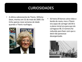 CURIOSIDADES
• A última sobrevivente do Titanic, Millvina
Dean, morreu em 31 de maio de 2009. Ela
tinha apenas nove semanas de idade
quando o Titanic naufragou.
• Só havia 20 barcos salva-vidas a
bordo do navio, mas o Titanic
era capaz de carregar até 64 e
o plano inicial era para que ele
carregasse 48. O número foi
reduzido para fazer com que o
deck não parecesse
desorganizado.
 