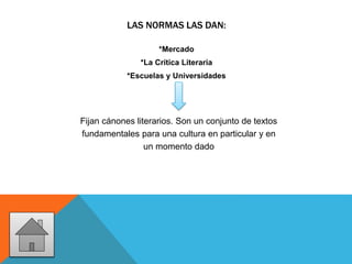 LAS NORMAS LAS DAN:
*Mercado
*La Crítica Literaria
*Escuelas y Universidades
Fijan cánones literarios. Son un conjunto de textos
fundamentales para una cultura en particular y en
un momento dado
 