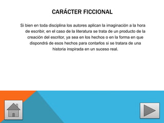 CARÁCTER FICCIONAL
Si bien en toda disciplina los autores aplican la imaginación a la hora
de escribir, en el caso de la literatura se trata de un producto de la
creación del escritor, ya sea en los hechos o en la forma en que
dispondrá de esos hechos para contarlos si se tratara de una
historia inspirada en un suceso real.
 