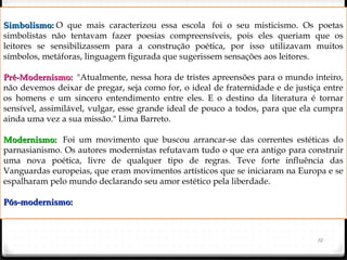 10
Simbolismo:Simbolismo: O que mais caracterizou essa escola  foi o seu misticismo. Os poetas
simbolistas não tentavam fazer poesias compreensíveis, pois eles queriam que os
leitores se sensibilizassem para a construção poética, por isso utilizavam muitos
símbolos, metáforas, linguagem figurada que sugerissem sensações aos leitores.
Pré-Modernismo: Pré-Modernismo:  "Atualmente, nessa hora de tristes apreensões para o mundo inteiro,
não devemos deixar de pregar, seja como for, o ideal de fraternidade e de justiça entre
os homens e um sincero entendimento entre eles. E o destino da literatura é tornar
sensível, assimilável, vulgar, esse grande ideal de pouco a todos, para que ela cumpra
ainda uma vez a sua missão." Lima Barreto.
Modernismo: Modernismo:  Foi um movimento que buscou arrancar-se das correntes estéticas do
parnasianismo. Os autores modernistas refutavam tudo o que era antigo para construir
uma nova poética, livre de qualquer tipo de regras. Teve forte influência das
Vanguardas europeias, que eram movimentos artísticos que se iniciaram na Europa e se
espalharam pelo mundo declarando seu amor estético pela liberdade.
Pós-modernismo:Pós-modernismo:
 