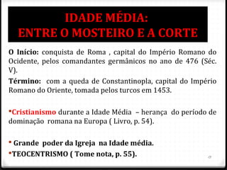 IDADE MÉDIA:
ENTRE O MOSTEIRO E A CORTE
O Início: conquista de Roma , capital do Império Romano do
Ocidente, pelos comandantes germânicos no ano de 476 (Séc.
V).
Término: com a queda de Constantinopla, capital do Império
Romano do Oriente, tomada pelos turcos em 1453.
Cristianismo durante a Idade Média – herança do período de
dominação romana na Europa ( Livro, p. 54).
 Grande poder da Igreja na Idade média.
TEOCENTRISMO ( Tome nota, p. 55). 13
 