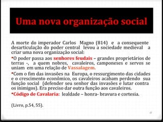 Uma nova organização social
A morte do imperador Carlos Magno (814) e a consequente
desarticulação do poder central levou a sociedade medieval a
criar uma nova organização social:
O poder passa aos senhores feudais – grandes proprietários de
terras -, a quem nobres, cavaleiros, camponeses e servos se
uniam em uma relação de Vassalagem.
Com o fim das invasões na Europa, o ressurgimento das cidades
e o crescimento econômico, os cavaleiros acabam perdendo sua
função social (defender seu senhor das invasões e lutar contra
os inimigos). Era preciso dar outra função aos cavaleiros.
Código de Cavalaria: lealdade – honra- bravura e cortesia.
(Livro, p.54, 55).
15
 