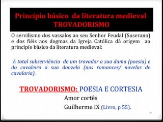 Princípio básico da literatura medieval
TROVADORISMO
O servilismo dos vassalos ao seu Senhor Feudal (Suserano)
e dos fiéis aos dogmas da Igreja Católica dá origem ao
princípio básico da literatura medieval:
A total subserviência de um trovador a sua dama (poesia) e
do cavaleiro a sua donzela (nos romances/ novelas de
cavalaria).
TROVADORISMO: POESIA E CORTESIA
Amor cortês
Guilherme IX (Livro, p 55).
16
 