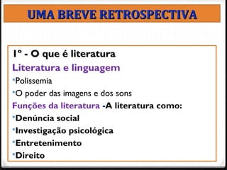 2
UMA BREVE RETROSPECTIVAUMA BREVE RETROSPECTIVA
1º - O que é literatura1º - O que é literatura
Literatura e linguagem
Polissemia
O poder das imagens e dos sons
Funções da literatura -A literatura como:
Denúncia social
Investigação psicológica
Entretenimento
Direito
 