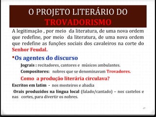 O PROJETO LITERÁRIO DO
TROVADORISMO
A legitimação , por meio da literatura, de uma nova ordem
que redefine, por meio da literatura, de uma nova ordem
que redefine as funções sociais dos cavaleiros na corte do
Senhor Feudal.
Os agentes do discurso
Jograis : recitadores, cantores e músicos ambulantes.
Compositores: nobres que se denominavam Trovadores.
Como a produção literária circulava?
Escritos em latim - nos mosteiros e abadia
Orais produzidos na língua local (falado/cantado) – nos castelos e
nas cortes, para divertir os nobres.
21
 