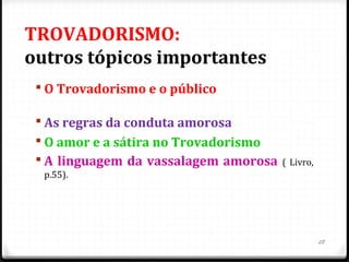 TROVADORISMO:
outros tópicos importantes
 O Trovadorismo e o público
 As regras da conduta amorosa
 O amor e a sátira no Trovadorismo
 A linguagem da vassalagem amorosa ( Livro,
p.55).
28
 