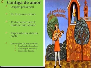 0 Cantiga de amor
0 Origem provençal
0 Eu lírico masculino
0 Tratamento dado à
mulher: mia senhor
0 Expressão da vida da
corte
0 Convenções do amor cortês:
0 Idealização da mulher;
0 Vassalagem amorosa;
0 Expressão da coita
39
 