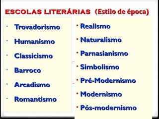 ESCOLAS LITERÁRIAS (ESCOLAS LITERÁRIAS ( Estilo de época)Estilo de época)
4
• TrovadorismoTrovadorismo
• HumanismoHumanismo
• ClassicismoClassicismo
• BarrocoBarroco
• ArcadismoArcadismo
• RomantismoRomantismo
• RealismoRealismo
• NaturalismoNaturalismo
• ParnasianismoParnasianismo
• SimbolismoSimbolismo
• Pré-ModernismoPré-Modernismo
• ModernismoModernismo
• Pós-modernismoPós-modernismo
 
