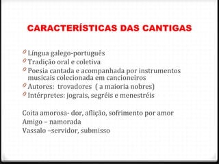 CARACTERÍSTICAS DAS CANTIGAS
0 Língua galego-português
0 Tradição oral e coletiva
0 Poesia cantada e acompanhada por instrumentos
musicais colecionada em cancioneiros
0 Autores: trovadores ( a maioria nobres)
0 Intérpretes: jograis, segréis e menestréis
Coita amorosa- dor, aflição, sofrimento por amor
Amigo – namorada
Vassalo –servidor, submisso
40
 