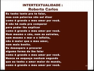 INTERTEXTUALIDADE :
Roberto Carlos
Eu tenho tanto pra te falar,                            
mas com palavras não sei dizer                     
como é grande o meu amor por você.           
E não há nada pra comparar                         
para poder lhe explicar                                  
como é grande o meu amor por você.           
Nem mesmo o céu, nem as estrelas,
nem mesmo o mar e o infinito,                        
não é maior que o meu amor,
nem mais bonito.
Eu desespero a procurar
alguma forma de lhe falar
como é grande o meu amor por você.
Nunca se esqueça nenhum segundo
que eu tenho o amor maior do mundo,
como é grande o meu amor por você. 43
 