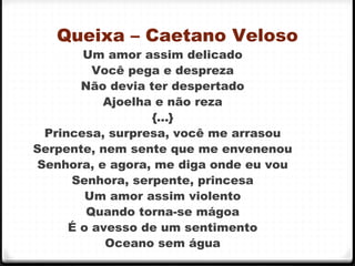 Queixa – Caetano Veloso
Um amor assim delicado
Você pega e despreza
Não devia ter despertado
Ajoelha e não reza
{...}
Princesa, surpresa, você me arrasou
Serpente, nem sente que me envenenou
Senhora, e agora, me diga onde eu vou
Senhora, serpente, princesa
Um amor assim violento
Quando torna-se mágoa
É o avesso de um sentimento
Oceano sem água 44
 