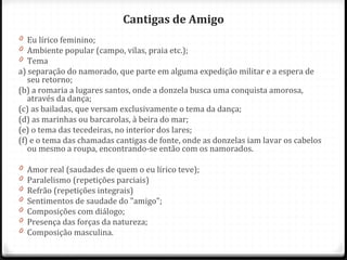 Cantigas de Amigo
0 Eu lírico feminino;
0 Ambiente popular (campo, vilas, praia etc.);
0 Tema
a) separação do namorado, que parte em alguma expedição militar e a espera de
seu retorno;
(b) a romaria a lugares santos, onde a donzela busca uma conquista amorosa,
através da dança;
(c) as bailadas, que versam exclusivamente o tema da dança;
(d) as marinhas ou barcarolas, à beira do mar;
(e) o tema das tecedeiras, no interior dos lares;
(f) e o tema das chamadas cantigas de fonte, onde as donzelas iam lavar os cabelos
ou mesmo a roupa, encontrando-se então com os namorados.
0 Amor real (saudades de quem o eu lírico teve);
0 Paralelismo (repetições parciais)
0 Refrão (repetições integrais)
0 Sentimentos de saudade do "amigo";
0 Composições com diálogo;
0 Presença das forças da natureza;
0 Composição masculina.
46
 