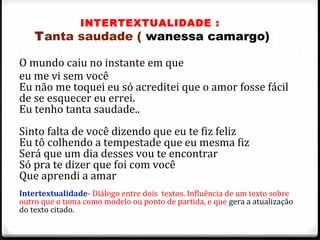 INTERTEXTUALIDADE :
Tanta saudade ( wanessa camargo)
O mundo caiu no instante em que
eu me vi sem você
Eu não me toquei eu só acreditei que o amor fosse fácil
de se esquecer eu errei.
Eu tenho tanta saudade..
Sinto falta de você dizendo que eu te fiz feliz
Eu tô colhendo a tempestade que eu mesma fiz
Será que um dia desses vou te encontrar
Só pra te dizer que foi com você
Que aprendi a amar
Intertextualidade- Diálogo entre dois textos. Influência de um texto sobre
outro que o toma como modelo ou ponto de partida, e que gera a atualização
do texto citado.
48
 
