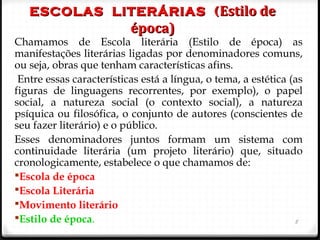 ESCOLAS LITERÁRIAS (ESCOLAS LITERÁRIAS ( Estilo deEstilo de
época)época)
Chamamos de Escola literária (Estilo de época) as
manifestações literárias ligadas por denominadores comuns,
ou seja, obras que tenham características afins.
Entre essas características está a língua, o tema, a estética (as
figuras de linguagens recorrentes, por exemplo), o papel
social, a natureza social (o contexto social), a natureza
psíquica ou filosófica, o conjunto de autores (conscientes de
seu fazer literário) e o público.
Esses denominadores juntos formam um sistema com
continuidade literária (um projeto literário) que, situado
cronologicamente, estabelece o que chamamos de:
Escola de época
Escola Literária
Movimento literário
Estilo de época. 5
 