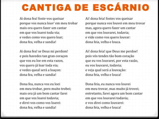 CANTIGA DE ESCÁRNIO
52
Ai dona fea! foste-vos queixar
porque vos nunca louv’ em meu trobar
mais ora quero fazer um cantar
em que vos loarei toda via;
e vedes como vos quero loar;
dona fea, velha e sandia!
Ai dona fea! se Deus mi perdom!
e pois havedes tan gran coraçon
que vos eu loe em esta razon,
vos quero já loar toda via;
e vedes queal será a loaçon:
dona fea, velha e sandia!
Dona fea, nunca vos eu loei
em meu trobar, pero muito trobei;
mais ora já um bom cantar farei
em que vos loarei todavia;
e direi-vos como vos loarei:
dona fea, velha e sandia!
Ai! dona feia! fostes vos queixar
porque nunca vos louvei em meu trovar
mas, agora quero fazer um cantar
em que vos louvarei, todavia;
e vide como vos quero louvar:
dona feia, velha e louca.
Ai! dona feia! que Deus me perdoe!
pois vós tendes tão bom coração
que eu vos louvarei, por esta razão,
eu vos louvarei, todavia;
e veja qual será a louvação:
dona feia, velha e louca!
Dona feia, eu nunca vos louvei
em meu trovar, mas muito já trovei;
entretanto, farei agora um bom cantar
em que vos louvarei todavia;
e vos direi como louvarei:
dona feia, velha e louca!
 