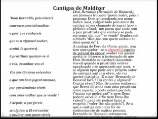 Cantigas de Maldizer
"Dom Bernaldo, pois trazeis
convosco uma tal mulher,
a pior que conheceis
que se o alguazil souber,
açoitá-la quererá.
A prostituta queixar-se-á
e vós, assanhar-vos-ei
Vós que tão bem entendeis
o que um bom jogral entende,
por que demônio viveis
com uma mulher que se vende ?
E depois, o que fareis
se alguém a El-rei contar
a mulher com quem viveis
54
Dom Bernaldo (Bernaldo de Bonaval),
um famosos trovador (poeta nobre, pois o
pronome Dom antecedendo seu nome
indica isso), vulgarizado pelo autor da
cantiga ao ser chamado de jogral (poeta
plebeu): afinal, um poeta que anda com
a pior prostituta que conhece só pode
ser como ela, que “ se vende” (lembrando
o ditado “dize-me com quem andas e te
direi quem és” ).
A cantiga de Pero da Ponte, ainda, tem
tom ameaçador : se o alguazil ( espécie
de policial da época) souber vai querer
açoitá-la (observe a insinuação de que
Dom Bernaldo se excitará (assanhar-
vos-ei) quando a prostituta estiver
apanhando e se queixando por isso), e
se alguém (que pode ser o próprio autor
da cantiga) contar a el-rei, ele vai
querer justiçá-la. E o que Bernardo de
Bonaval fará ? Irá contra o alguazil?
Contra el-rei? Não. Se ambos souberem
que Bernaldo anda com uma prostituta
como aquela, o poeta estará perdido
("muito vos molestará" ): nem Deus
poderá salvá-lo (“Se nem Deus lhe
valerá”), nada ele poderá fazer a
respeito (“valer-lhe não podeis”). Se o
que a cantiga denuncia for de
conhecimento de muitas pessoas,
Bernaldo de Bonaval, certamente,
perderá seu prestígio literário, político, moral etc.
 
