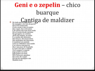 Geni e o zepelin – chico
buarque
Cantiga de maldizer De tudo que é nego torto
Do mangue e do cais do porto
Ela já foi namorada
O seu corpo é dos errantes
Dos cegos, dos retirantes
É de quem não tem mais nada
Dá-se assim desde menina
Na garagem, na cantina
Atrás do tanque, no mato
É a rainha dos detentos
Das loucas, dos lazarentos
Dos moleques do internato
E também vai amiúde
Com os velhinhos sem saúde
E as viúvas sem porvir
Ela é um poço de bondade
E é por isso que a cidade
Vive sempre a repetir
Joga pedra na Geni
Joga pedra na Geni
Ela é feita pra apanhar
Ela é boa de cuspir
Ela dá pra qualquer um
Maldita Geni
55
 
