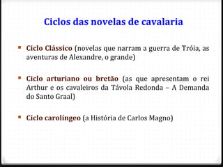 Ciclos das novelas de cavalaria
 Ciclo Clássico (novelas que narram a guerra de Tróia, as
aventuras de Alexandre, o grande)
 Ciclo arturiano ou bretão (as que apresentam o rei
Arthur e os cavaleiros da Távola Redonda – A Demanda
do Santo Graal)
 Ciclo carolíngeo (a História de Carlos Magno)
58
 