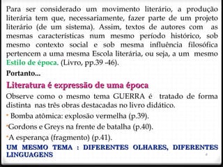 6
Para ser considerado um movimento literário, a produção
literária tem que, necessariamente, fazer parte de um projeto
literário (de um sistema). Assim, textos de autores com as
mesmas características num mesmo período histórico, sob
mesmo contexto social e sob mesma influência filosófica
pertencem a uma mesma Escola literária, ou seja, a um mesmo
Estilo de época. (Livro, pp.39 -46).
Portanto...
Literatura é expressão de uma épocaLiteratura é expressão de uma época
Observe como o mesmo tema GUERRA é tratado de forma
distinta nas três obras destacadas no livro didático.
 Bomba atômica: explosão vermelha (p.39).
Gordons e Greys na frente de batalha (p.40).
A esperança (fragmento) (p.41).
UM MESMO TEMA : DIFERENTES OLHARES, DIFERENTESUM MESMO TEMA : DIFERENTES OLHARES, DIFERENTES
LINGUAGENSLINGUAGENS
 