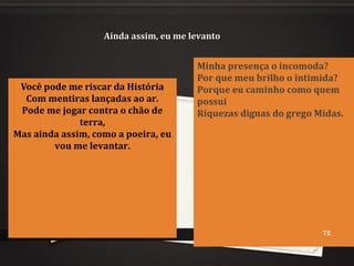 Ainda assim, eu me levantoAinda assim, eu me levanto
Você pode me riscar da História
Com mentiras lançadas ao ar.
Pode me jogar contra o chão de
terra,
Mas ainda assim, como a poeira, eu
vou me levantar.
Minha presença o incomoda?
Por que meu brilho o intimida?
Porque eu caminho como quem
possui
Riquezas dignas do grego Midas.
72
 