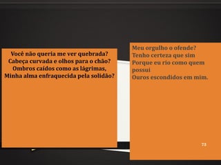 Você não queria me ver quebrada?
Cabeça curvada e olhos para o chão?
Ombros caídos como as lágrimas,
Minha alma enfraquecida pela solidão?
Meu orgulho o ofende?
Tenho certeza que sim
Porque eu rio como quem
possui
Ouros escondidos em mim.
73
 