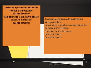 Maya AngelouMaya Angelou
Deixando para trás noites de
terror e atrocidade
Eu me levanto
Em direcção a um novo dia de
intensa claridade
Eu me levanto
Trazendo comigo o dom de meus
antepassados,
Eu carrego o sonho e a esperança do
homem escravizado.
E assim, eu me levanto
Eu me levanto
Eu me levanto.
75
75
75
 