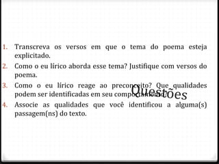 Questões
1. Transcreva os versos em que o tema do poema esteja
explicitado.
2. Como o eu lírico aborda esse tema? Justifique com versos do
poema.
3. Como o eu lírico reage ao preconceito? Que qualidades
podem ser identificadas em seu comportamento?
4. Associe as qualidades que você identificou a alguma(s)
passagem(ns) do texto.
76
 