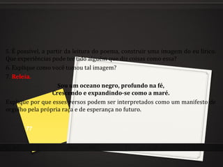 5. É possível, a partir da leitura do poema, construir uma imagem do eu lírico.
Que experiências pode ter tido alguém que diz coisas como essa?
6. Explique como você tomou tal imagem?
7. Releia.
Sou um oceano negro, profundo na fé,
Crescendo e expandindo-se como a maré.
Explique por que esses versos podem ser interpretados como um manifesto de
orgulho pela própria raça e de esperança no futuro.
77
 