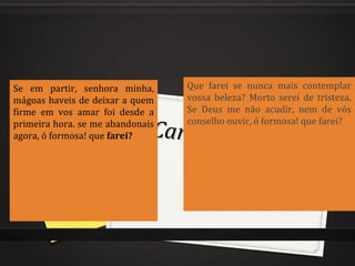 Cantiga de amor
Cantiga de amor
de refrãode refrão
Se em partir, senhora minha,
mágoas haveis de deixar a quem
firme em vos amar foi desde a
primeira hora. se me abandonais
agora, ó formosa! que farei?
Que farei se nunca mais contemplar
vossa beleza? Morto serei de tristeza.
Se Deus me não acudir, nem de vós
conselho ouvir, ó formosa! que farei?
 