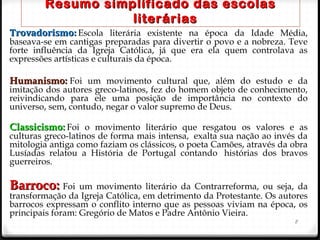 Resumo simplificado das escolasResumo simplificado das escolas
literáriasliterárias
Trovadorismo:Trovadorismo: Escola literária existente na época da Idade Média,
baseava-se em cantigas preparadas para divertir o povo e a nobreza. Teve
forte influência da Igreja Católica, já que era ela quem controlava as
expressões artísticas e culturais da época.
Humanismo: Humanismo: Foi um movimento cultural que, além do estudo e da
imitação dos autores greco-latinos, fez do homem objeto de conhecimento,
reivindicando para ele uma posição de importância no contexto do
universo, sem, contudo, negar o valor supremo de Deus.
Classicismo:Classicismo:  Foi o movimento literário que resgatou os valores e as
culturas greco-latinos de forma mais intensa,  exalta sua nação ao invés da
mitologia antiga como faziam os clássicos, o poeta Camões, através da obra
Lusíadas relatou a História de Portugal contando  histórias dos bravos
guerreiros.
Barroco: Barroco: Foi um movimento literário da Contrarreforma, ou seja, da
transformação da Igreja Católica, em detrimento da Protestante. Os autores
barrocos expressam o conflito interno que as pessoas viviam na época, os
principais foram: Gregório de Matos e Padre Antônio Vieira.
8
 