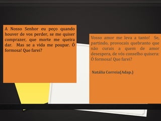 A Nosso Senhor eu peço quando
houver de vos perder, se me quiser
comprazer, que morte me queira
dar. Mas se a vida me poupar. Ó
formosa! Que farei?
Vosso amor me leva a tanto! Se,
partindo, provocais quebranto que
não curais a quem de amor
desespera, de vós conselho quisera:
Ó formosa! Que farei?
Natália Correia(Adap.)
 