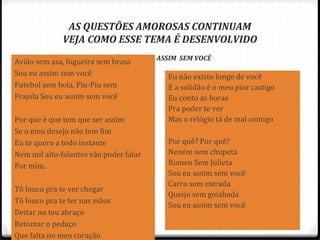 AS QUESTÕES AMOROSAS CONTINUAM
VEJA COMO ESSE TEMA É DESENVOLVIDO
MÚSICA – FICO ASSIM SEM VOCÊ
82
Avião sem asa, fogueira sem brasa
Sou eu assim sem você
Futebol sem bola, Piu-Piu sem
Frajola Sou eu assim sem você
Por que é que tem que ser assim
Se o meu desejo não tem fim
Eu te quero a todo instante
Nem mil alto-falantes vão poder falar
Por mim.
Tô louco pra te ver chegar
Tô louco pra te ter nas mãos
Deitar no teu abraço
Retomar o pedaço
Que falta no meu coração
Eu não existo longe de você
E a solidão é o meu pior castigo
Eu conto as horas
Pra poder te ver
Mas o relógio tá de mal comigo
Por quê? Por quê?
Neném sem chupeta
Romeu Sem Julieta
Sou eu assim sem você
Carro sem estrada
Queijo sem goiabada
Sou eu assim sem você
 