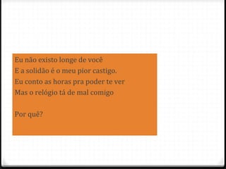 83
Eu não existo longe de você
E a solidão é o meu pior castigo.
Eu conto as horas pra poder te ver
Mas o relógio tá de mal comigo
Por quê?
 