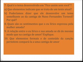 7. Qual é o tema desenvolvido em "Fico assim sem você"?
a) Que elementos indicam que se trata de um texto atual?
b) Poderíamos dizer que ele desenvolve um tema
semelhante ao da cantiga de Nuno Fernandes Torneol?
Por quê?
8. Quais são os sentimentos que o eu lírico expressa pela
mulher amada?
9. A relação entre o eu lírico e sua amada se dá do mesmo
modo que na cantiga de amor? Explique.
10. Que elementos formais e de conteúdo da canção
permitem compará-la a uma cantiga de amor
84
 