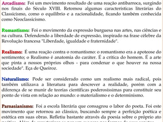 9
Arcadismo: Arcadismo:  Foi um movimento resultado de uma reação antibarroca, surgindo
nos finais do Século XVIII. Retomou algumas características literárias do
Classicismo, como o equilíbrio e a racionalidade, ficando também conhecida
como Neoclassicismo.
Romantismo:Romantismo:    Foi o movimento da expressão burguesa nas artes, nas ciências e
na cultura. Defendendo a liberdade de expressão, inspirado na frase célebre da
Revolução francesa "Liberdade, igualdade e fraternidade".
Realismo:Realismo:  É uma reação contra o romantismo: o romantismo era a apoteose do
sentimento; o Realismo é anatomia do caráter. É a crítica do homem. É a arte
que pinta a nossos próprios olhos - para condenar o que houver na nossa
sociedade". Eça de Queiroz.
Naturalismo:Naturalismo:  Pode ser considerado como um realismo mais radical, pois
também utilizava a literatura para descrever a realidade, porém com a
diferença de se munir de teorias científicas poderosíssimas para constituir seu
ponto de vista em relação ao mundo: o materialismo e o determinismo.
Parnasianismo: Parnasianismo:  Foi a escola literária que consagrou o labor do poeta. Foi este
movimento que retornou ao clássico, buscando sempre a perfeição poética e
estética em suas obras. Refletiu bastante através da poesia sobre o próprio ato
 
