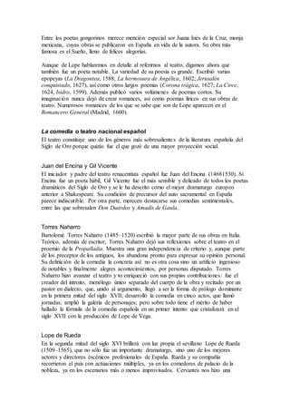 Entre los poetas gongorinos merece mención especial sor Juana Inés de la Cruz, monja
mexicana, cuyas obras se publicaron en España en vida de la autora. Su obra más
famosa es el Sueño, lleno de felices alegorías.
Aunque de Lope hablaremos en detalle al referirnos al teatro, digamos ahora que
también fue un poeta notable. La variedad de su poesía es grande. Escribió varias
epopeyas (La Dragontea, 1588; La hermosura de Angélica, 1602; Jerusalén
conquistado, 1627), así como otros largos poemas (Corona trágica, 1627; La Circe,
1624, Isidro, 1599). Además publicó varios volúmenes de poemas cortos. Su
imaginación nunca dejó de crear romances, así como poemas líricos en sus obras de
teatro. Numerosos romances de los que se sabe que son de Lope aparecen en el
Romancero General (Madrid, 1600).
La comedia o teatro nacional español
El teatro constituye uno de los géneros más sobresalientes de la literatura española del
Siglo de Oro porque quizás fue el que gozó de una mayor proyección social.
Juan del Encina y Gil Vicente
El iniciador y padre del teatro renacentista español fue Juan del Encina (14681530). Si
Encina fue un poeta hábil, Gil Vicente fue el más sensible y delicado de todos los poetas
dramáticos del Siglo de Oro y se le ha descrito como el mejor dramaturgo europeo
anterior a Shakespeare. Su condición de precursor del auto sacramental en España
parece indiscutible. Por otra parte, merecen destacarse sus comedias sentimentales,
entre las que sobresalen Don Duardos y Amadís de Gaula.
Torres Naharro
Bartolomé Torres Naharro (1485–1520) escribió la mayor parte de sus obras en Italia.
Teórico, además de escritor, Torres Naharro dejó sus reflexiones sobre el teatro en el
proemio de la Propalladia. Muestra una gran independencia de criterio y, aunque parte
de los preceptor de los antiguos, los abandona pronto para expresar su opinión personal.
Su definición de la comedia la concreta así: no es otra cosa sino un artificio ingenioso
de notables y finalmente alegres acontecimientos, por personas disputado. Torres
Naharro hizo avanzar el teatro y to enriqueció con sus propias contribuciones: fue el
creador del introito, monólogo único separado del cuerpo de la obra y recitado por un
pastor en dialecto, que, unido al argumento, llegó a ser la forma de prólogo dominante
en la primera mitad del siglo XVII; desarrolló la comedia en cinco actos, que llamó
jornadas; amplió la galería de personajes; pero sobre todo tiene el mérito de haber
hallado la fórmula de la comedia española en un primer intento que cristalizará en el
siglo XVII con la producción de Lope de Vega.
Lope de Rueda
En la segunda mitad del siglo XVI brillará con luz propia el sevillano Lope de Rueda
(1509–1565), que no sólo fue un importante dramaturgo, sino uno de los mejores
actores y directores escénicos profesionales de España. Rueda y su compañía
recorrieron el país con actuaciones múltiples, ya en los comedores de palacio de la
nobleza, ya en los escenarios más o menos improvisados. Cervantes nos hizo una
 