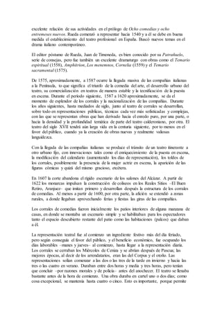 excelente relación de sus actividades en el prólogo de Ocho comedias y ocho
entremeses nuevos. Rueda comenzó a representar hacia 1540 y a él se debe en buena
medida el establecimiento del teatro profesional en España. Buscó nuevos temas en el
drama italiano contemporáneo.
El editor póstumo de Rueda, Juan de Timoneda, es bien conocido por su Patrañuelo,
serie de consejas, pero fue también un excelente dramaturgo con obras como el Temario
espiritual (1558), Amphitrion, Los menemnos, Cornelia (1559) y el Temario
sacramental (1575).
De 1575, aproximadamente, a 1587 ocurre la llegada masiva de las compañías italianas
a la Península, to que significa el triunfo de la comedia del arte, el desarroIlo urbano del
teatro, su comercialización en teatros de manera estable y la tecnificación de la puesta
en escena. Durante el período siguiente, 1587 a 1620 aproximadamente, se da el
momento de esplendor de los corrales y la nacionalización de las compañías. Durante
los años siguientes, hasta mediados de siglo, junto al teatro de corrales se desarrollan,
sobre todo en representaciones públicas, técnicas cada vez más sofisticadas y complejas,
con las que se representan obras que han derivado hacia el enredo puro, por una parte, o
hacia la densidad y la profundidad temática de parte del teatro calderoniano, por otra. El
teatro del siglo XVII tendrá aún larga vida en la centuria siguiente, por to menos en el
favor del público, cuando ya la creación de obras nuevas y realmente valiosas
languidezca.
Con la llegada de las compañías italianas se produce el tránsito de un teatro itinerante a
otro urbano fijo, con innovaciones tales como el enriquecimiento de la puesta en escena,
la modificación del calendario (aumentando los días de representación), los toldos de
los corrales, posiblemente la presencia de la mujer actriz en escena, la aparición de las
figuras cómicas y quizá del mismo gracioso, etcétera.
En 1607 la corte abandona el rígido escenario de los salones del Alcázar. A partir de
1622 los monarcas impulsan la construcción de coliseos en los Reales Sitios –El Buen
Retiro, Aranjuez– que imitan primero y desarrollan después la estructura de los corrales
de comedias. Al menos a partir de 1600, por otra parte, la afición se extendió a zonas
rurales, a donde llegaban aprovechando ferias y fiestas las giras de las compañías.
Los corrales de comedias fueron inicialmente los patios interiores de alguna manzana de
casas, en donde se montaba un escenario simple y se habilitaban para los espectadores
tanto el espacio descubierto restante del patio como las habitaciones (palcos) que daban
a él.
La representación teatral fue al comienzo un ingrediente festivo más del día feriado,
pero según conseguía el favor del público, y el beneficio económico, fue ocupando los
días laborables –manes y jueves– al comienzo, hasta llegar a la representación diaria.
Los corrales se cerraban los Miércoles de Ceniza y se abrían después de Pascua; las
mejores épocas, al decir de los arrendatarios, eran las del Corpus y el otoño. Las
representaciones solían comenzar a las dos o las tres de la tarde en invierno y hacia las
tres o las cuatro en verano. Duraban entre dos horas y media y tres horas, pero tenían
que concluir –por razones morales y de policía– antes del anochecer. El teatro se llenaba
bastante antes de la hora de comienzo. Una obra duraba en cartel uno o dos días; como
cosa excepcional, se mantenía hasta cuatro o cinco. Esto es importante, porque permite
 
