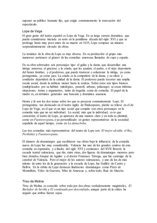 suponer un público bastante fijo, que exigía constantemente la renovación del
espectáculo.
Lope de Vega
El gran genio del teatro español es Lope de Vega. En su larga carrera dramática, que
puede considerarse iniciada en serio en la penúltima década del siglo XVI y que se
prolonga hasta muy poco antes de su muerte en 1635, Lope compuso un número
sorprendentemente elevado de obras.
La temática de la obra de Lope es muy diversa. En su producción el grupo más
numeroso pertenece al género de las comedias amorosas llamadas de capa y espada.
En su obra sobresalen seis personajes tipo: el galán y la dama, que desarrollan una
intriga amorosa; el gracioso y la criada, que les ayudan; el padre, o el viejo depositario
del honor familiar, y el poderoso, que puede trastocar o solucionar la intriga, ya como
protagonista, ya como juez. La criada es la compañera de la dama, y su oficio y
condición dependerá de la calidad de la dama. El poderoso puede recorrer una amplia
escala social, desde la nobleza menor hasta la realeza. Sobre estos seis tipos básicos
(multiplicados por su hábitat: mitológico, pastoril, urbano, palaciego) se crean infinitas
situaciones, temas y argumentos, tanto de tragedia como de comedia. El papel de la
madre es, en términos generales una buscada y dramática ausencia.
Honra y fe son los dos temas sobre los que se proyecta constantemente Lope. El
protagonista, tan destacado en el teatro inglés de Shakespeare, pierde su relieve en el de
Lope de Vega, en el que es un tipo social que compite con otros personajes en la
comedia más que un ser individual. Lo social, más que lo individual, es to que
caracteriza el teatro de Lope, ya aparezca de una manera clara y en toda su plenitud,
como en Fuenteovejuna, o ya personificado en gentes representativas de la sociedad
española de aquel tiempo, como en La dama boba.
Las tres comedias más representativas del teatro de Lope son: El mejor alcalde, el Rey,
Peribáñez y Fuenteovejuna.
El número de dramaturgos que escribieron sus obras bajo la influencia de la comedia
nueva de Lope fue muy considerable. Valencia fue uno de los grandes centros de esta
comedia en expansión, y a finales del siglo XVI y comienzos del XVII floreció la
escuela teatral valenciana, que dio, entre otras, dos figuras de dramaturgos menores pero
bien dotados, Gaspar de Aguilar y el doctor Francisco Tárrega, que fue canónigo de la
catedral de Valencia. Pero el mejor de los autores valencianos, y uno de los de más
talento de entre los de la generación y la escuela de Lope, fue Guillén de Castro y
Bellvís. En la órbita de Lope destacan finalmente dramaturgos como Pérez de
Montalbán, Vélez de Guevara, Mira de Amescua y, sobre todo, Ruiz de Alarcón.
Tirso de Molina
Tirso de Molina es conocido sobre todo por dos obras verdaderamente magistrales, El
Burlador de Sevilla y El condenado por desconfiado, aunque parte de la crítica ha
negado que ambas fueran suyas.
 
