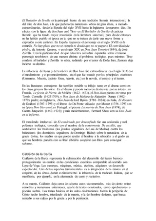El Burlador de Sevilla es la principal fuente de una tradición literaria internacional, la
del mito de don Juan, a la que pertenecen numerosas obras de gran altura, a menudo
extraordinarias, desde la España del siglo XVII hasta la Inglaterra de nuestros días. En
efecto, con la figura de don Juan creó Tirso en El Burlador de Sevilla el carácter
literario que ha tenido mayor resonancia en la literatura universal, pues desde entonces
no ha habido pueblo ni época en la. que no se tratara de darle una nueva forma y
expresión a este carácter. En España reaparece el personaje en el siglo XVIII en la
comedia No hay plazo que no se cumpla ni deuda que no se pague o El convidado de
piedra, de Antonio Zamora; y en el siglo XIX en Don Juan Tenorio (1844), de José
Zorrilla. Con la particularidad de que estas tres comedias españolas sobre el mismo
personaje resolvieron de una manera distinta el problema teológico, pues mientras Tirso
condena al burlador y Zorrilla to salva, redimido por el amor de Doña Inés, Zamora deja
incierto su destino.
La influencia del tema y del carácter de Don Juan fue extraordinaria en el siglo XIX con
el modernismo y el postmodernismo, en el que fue tratado por los principales escritores
(Unamuno, Maeztu, Jacinto Grau, Azorín, etc.) en la novela, el ensayo y el teatro.
En las literaturas extranjeras fue también notable su influjo tanto en el drama como en
los otros géneros literarios. En el drama y poesía merecen destacarse por su interés: en
Francia, Le festin de Pierre, de Moliére (1622–1673), el Don Juan puesto en verso por
Tomás Corneille (16251709), y Don Juan de Mañara de Alejandro Dumas (1802–
1870), padre; en Inglaterra, Don Juan de lord Byron (1788–1824); en Italia, El disoluto
de Goldoni (1707–1793) y el libreto de Da Ponte utilizado por Mozart (1756–1793) en
su ópera Don Giovanni; en Portugal, el poema La muerte de Don Juan (1874), de
Guerra Junqueiro (1850–1923); y más modernamente, Bernard Shaw con su Don Juan
en el infierno.
El transfondo intelectual de El condenado por desconfiado fue una acalorada y sutil
polémica teológica, conocida con el nombre de la controversia De auxiliis, que
sostuvieron los molinistas (los jesuitas seguidores de Luis de Molina) contra los
bañecianos (los dominicos seguidores de Domingo Báñez) sobre la naturaleza de la
gracia divina, los medios en que puede ayudar al hombre a la salvación y el grado en
que los hombres pueden con su libre albedrío cooperar con Dios para conseguir
salvarse.
Calderón de la Barca
Calderón de la Barca representa la culminación del desarrollo del teatro barroco
protagonizando un cambio en las condiciones escénicas comparable al ocurrido con
Lope de Vega. Las tramoyas, máquinas, música, etcétera, adquieren un desarrollo
espectacular. Uno de los aspectos fundamentales es la integración de la música en el
conjunto de las obras, donde es fundamental la influencia de la tradición italiana, que se
manifiesta, por ejemplo, en la alternancia de canto y recitativo.
A su muerte, Calderón deja cerca de ochenta autos sacramentales, más de ciento veinte
comedias y numerosos entremeses, aparte de textos ocasionales, como aprobaciones o
poesías sueltas. Los temas básicos de los autos calderonianos fueron la peripecia de
Cristo hecho hombre, triunfando de la muerte, y la del hombre doliente, que busca
remedio a sus culpas por la gracia y por la penitencia.
 