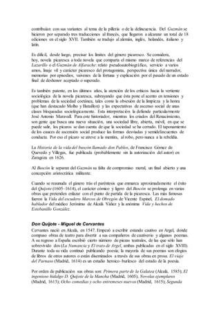 contribuían con sus variantes al tema de la pillería o de la delincuencia. Del Guzmán se
hicieron por separado tres traducciones al francés, que llegaron a alcanzar un total de 18
ediciones en el siglo XVII. También se tradujo al alemán, inglés, holandés, italiano y
latín.
Es difícil, desde luego, precisar los límites del género picaresco. Se considera,
hoy, novela picaresca a toda novela que comparta el mismo marco de referencias del
Lazarillo o el Guzmán de Alfarache: relato pseudoautobiográfico, servicio a varios
amos, linaje vil y carácter picaresco del protagonista, perspectiva única del narrador,
memorias por episodios, vaivenes de la fortuna y explicación por el pasado de un estado
final de deshonor aceptado o superado.
Es también patente, en los últimos años, la atención de los críticos hacia la vertiente
sociológica de la novela picaresca, subrayando que ésta pone el acento en tensiones y
problemas de la sociedad coetánea, tales como la obsesión de la limpieza y la honra
(que han destacado Molho y Bataillon) y las expectativas de ascenso social de unas
clases bloqueadas sociológicamente. Esta interpretación la defiende particularmente
José Antonio Maravall. Para este historiador, mientras los criados del Renacimiento,
son gente que busca una nueva situación, una sociedad libre, abierta, móvil, en que se
puede salir, los pícaros se dan cuenta de que la sociedad se ha cerrado. El taponamiento
de los cauces de ascensión social produce las formas desviadas y semidelincuentes de
conducta. Por eso el pícaro se atreve a la mentira, al robo, pero nunca a la rebeldía.
La Historia de la vida del buscón llamado don Pablos, de Francisco Gómez de
Quevedo y Villegas, fue publicada (probablemente sin la autorización del autor) en
Zaragoza en 1626.
Al Buscón le separan del Guzmán su falta de compromiso moral, un final abierto y una
concepción aristocrática militante.
Cuando se reaunuda el gánero trás el paréntesis que enmarca aproximadamente el éxito
del Quijote (1605–1614), el carácter cómico y ligero del Buscón se prolonga en varias
obras que pretenden enlazar con el punto de partida de la picaresca. Las más famosas
fueron la Vida del escudero Marcos de Obregón de Vicente Espinel, El domado
hablador del médico Jerónimo de Alcalá Yáñez y la anónima Vida y hechos de
Estebanillo González.
Don Quijote - Miguel de Cervantes
Cervantes nació en Alcalá, en 1547. Empezó a escribir estando cautivo en Argel, donde
compuso obras de teatro para divertir a sus compañeros de cautiverio y algunos poemas.
A su regreso a España escribió cierto núrriero de piezas teatrales, de las que sólo han
sobrevivido dos (La Numancia y El trato de Argel, ambas publicadas en el siglo XVIII).
Durante toda su vida continuó publicando poesía; la mayoría de sus poemas son elogios
de libros de otros autores o están diseminados a través de sus obras en prosa. El viaje
del Parnaso (Madrid, 1614) es un estudio heroico–burlesco del estado de la poesía.
Por orden de publicación sus obras son: Primera parte de la Galatea (Alcalá, 1585); El
ingenioso hidalgo D. Quijote de la Mancha (Madrid, 1605); Novelas ejemplares
(Madrid, 1613); Ocho comedias y ocho entremeses nuevos (Madrid, 1615); Segunda
 
