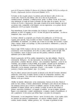 parte de El ingenioso hidalgo D. Quijote de la Mancha (Madrid, 1615); Los trabajos de
Persiles y Sigismunda, historia setentrional (Madrid, 1617).
Cervantes no fue un genio precoz. La primera parte del Quijote salió a la luz a sus
sesenta años. Fueron los diez últimos años de su vida los de producción
cuantitativamente abundante y cualitativamente genial. La última novela de Cervantes,
cuya dedicatoria al conde de Lemos la formula tres días antes de su muerte, fue Los
trabajos de Persiles y Sigismunda, obra según el patrón de la novela bizantina que tuvo
un enorme éxito, comparable al del Quijote, con seis impresiones en su primer año de
publicación (1617), ya muerto el novelista.
Pero naturalmente la gran obra cervantina fue el Quijote. La primera parte salió
publicada en 1605. La segunda en 1615. El éxito del Quijote fue inmediato. La obra se
reimprimió cinco veces eb 1605.
La fortuna editorial se comprueba por el hecho de la publicación en 1614 de una
segunda parte apócrifa, bajo el nombre de Alonso Fernández de Avellaneda, con toda
probabilidad un seudónimo. Es evidente que el autor no era amigo de Cervantes, a quien
critica a incluso insulta en el prólogo. La obra es de inventiva rudimentaria y carece de
la chispa de Cervantes.
Hasta el siglo XVIII el Quijote sólo fue visto como la obra maestra de la comicidad, sin
concienciarse de la trascendencia de la obra. La crítica cambió a partir del siglo XIX.
Los románticos vieron al Quijote como una obra patética, defensora de ideales
aplastados por la chata realidad.
Desde la generación del 98 los análisis interpretativos han sido múltiples. Desde los
estrictamente filológicos –los más interesantes, las observaciones de Riquer sobre los
antecedentes y modelos literarios del loco– a los esencialistas hispánicos –como los de
Unamuno, que considera la obra la biblia de to español– pasando por los ideológicos –
que inciden en la influencia de Erasmo (Bataillon), en las sátiras de las utopías
(Maravall) o en los mensajes progresistas (Osterk–– o los raciales –D. Quijote como
converso y Sancho como cristiano viejo– (A. Castro).
Hoy los críticos parecen estar de acuerdo en detectar en la obra de Cervantes elementos
medievales (sobre todo, el espíritu heroico) al lado de componentes modernos, muy
ligados al erasmismo. Pero sobre todo se subraya la transcendencia de la coyuntura
histórica en la que se inserta.
Abellán ha insistido últimamente en las connotaciones barrocas de la obra. Desde el
punto de vista estético, el mismo planteamiento del Quijote como obra de arte obedece a
una tendencia barroca que se observa en múltiples aspectos. El más evidente es la
polaridad D. Quijote–Sancho que se extiende a to largo de toda la obra, donde el
primero representa el idealismo y el segundo el realismo, sin que en ningún momento
lleguen a un compromiso o mutuo entendimiento, ni siquiera cuando al sanchificarse el
uno y quijotizarse el otro parece que debían llegar a un punto de convergencia.
Precisamente, es este antagonismo barroco –nervio de toda la obra– el que explica todos
los opuestos que aparecen constantemente: ser–parecer, realidad–fantasía, locura–
cordura, drama–comedia, sublime–grotesco, etc... En cuanto al problema de más
 