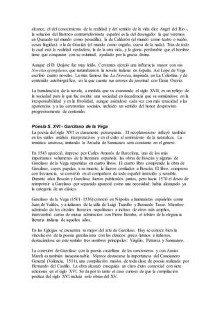 alcance, el del conocimiento de la realidad y del sentido de la vida dice Angel del Río–,
la solución del Barroco contrarreformista español es la del desengaño: la que veremos
en Queuedo (el mundo como pesadilla), la de Calderón (el mundo como teatro o sueño,
cosas fingidas) o la de Gracián (el mundo como engaño, cueva de la nada). Tras de todo
lo cual está la realidad verdadera, la de la otra vida, y la gloria perdurable que el hombre
tiene que conquistar con su voluntad, ayudado por la gracia divina.
Aunque el D. Quijote fue muy leído, Cervantes ejerció una influencia mayor con sus
Novelas ejemplares, que naturalizaron la novela italiana en España. Así Lope de Vega
escribió cuatro novelas. La más famosa fue La Dorotea, inspirada en La Celestina y de
contenido autobiográfico, en la que cuenta sus errores de juventud con Elena Osorio.
La banalización de la novela, a medida que va avanzando el siglo XVII, es un reflejo de
la sociedad para la que fue escrita: una sociedad en decadencia que va sumiéndose en la
irresponsabilidad y en la frivolidad, aunque asiéndose cada vez con más tenacidad a las
apariencias y a las ceremonias sociales, incluido un sentido del honor desprovisto
progresivamente de contenido.
Poesía S. XVI - Garcilaso de la Vega
La poesía del siglo XVI es claramente petrarquista. El neoplatonismo influyó también
en los sutiles análisis interpretativos y en el culto al sentimiento de la naturaleza. La
temática amorosa, imitando la Arcadia de Sannazaro será constante en el género.
En 1543 apareció, impreso por Carles Amorós de Barcelona, uno de los más
importantes volúmenes de la literatura española: las obras de Boscán y algunas de
Garcilaso de la Vega repartidas en cuatro libros. El cuarto libro comprende la obra de
Garcilaso, cuyos papeles, a su muerte, le fueron confiados a Boscán. El libro, reimpreso
con frecuencia, se convirtió en el compañero de todo español instruido y sensible.
Durante años Boscán y Garcilaso fueron publicados juntos, pero hacia 1570 el deseo de
reimprimir a Garcilaso por separado apareció como una necesidad: había alcanzado ya
la categoría de un clásico.
Garcilaso de la Vega (1501–1536) conoció en Nápoles a humanistas españoles como
Juan de Valdés, y a italianos de la talla de Luigi Tansillo y Bernardo Tasso. Miembro
admirado de los círculos literarios napolitanos a incluso de otros más amplios,
intercambió cartas de mutua admiración con Pietro Bembo, el árbitro de la elegancia
literaria italiana de aquellos años.
En las Eglogas se encuentra to mejor del arte de Garcilaso. Hoy se conoce bien la
vinculación de la poesía garcilasiana con los clásicos greco–latinos e italianos,
destacándose en este sentido tres nombres principales: Virgilio, Petrarca y Sannazaro.
La conexión de Garcilaso con la poesía castellana de los cancioneros y con Ausias
March es también incuestionable. Merece destacarse la importancia del Cancionero
General (Valencia, 1511), una compilación masiva de toda clase de poesía realizada por
Hernando del Castillo. La obra alcanzó enseguida un claro éxito comercial con siete
ediciones en el siglo XVI. Se da por to tanto el caso curioso de que la compilación
poética del siglo XVI incluía solo obras del XV.
 