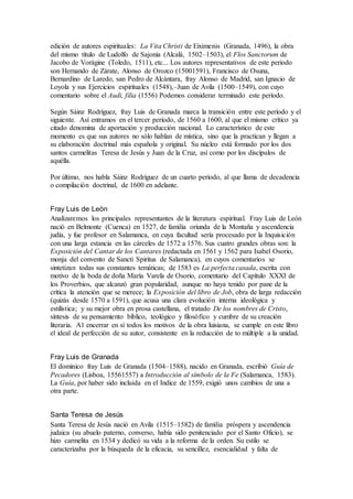 edición de autores espirituales: La Vita Christi de Eiximenis (Granada, 1496), la obra
del mismo título de Ludolfo de Sajonia (Alcalá, 1502–1503), el Flos Sanctorum de
Jacobo de Vorágine (Toledo, 1511), etc... Los autores representativos de este periodo
son Hernando de Zárate, Alonso de Orozco (15001591), Francisco de Osuna,
Bernardino de Laredo, san Pedro de Alcántara, fray Alonso de Madrid, san Ignacio de
Loyola y sus Ejercicios espirituales (1548),–Juan de Avila (1500–1549), con cuyo
comentario sobre el Audi, filia (1556) Podemos considerar terminado este período.
Según Sáinz Rodríguez, fray Luis de Granada marca la transición entre este período y el
siguiente. Así entramos en el tercer período, de 1560 a 1600, al que el mismo crítico ya
citado denomina de aportación y producción nacional. Lo característico de este
momento es que sus autores no sólo hablan de mística, sino que la practican y llegan a
su elaboración doctrinal más española y original. Su núcleo está formado por los dos
santos carmelitas Teresa de Jesús y Juan de la Cruz, así como por los discípulos de
aquélla.
Por último, nos habla Sáinz Rodríguez de un cuarto período, al que llama de decadencia
o compilación doctrinal, de 1600 en adelante.
Fray Luis de León
Analizaremos los principales representantes de la literatura espiritual. Fray Luis de León
nació en Belmonte (Cuenca) en 1527, de familia oriunda de la Montaña y ascendencia
judía, y fue profesor en Salamanca, en cuya facultad sería procesado por la Inquisición
con una larga estancia en las cárceles de 1572 a 1576. Sus cuatro grandes obras son: la
Exposición del Cantar de los Cantares (redactada en 1561 y 1562 para Isabel Osorio,
monja del convento de Sancti Spiritus de Salamanca), en cuyos comentarios se
sintetizan todas sus constantes temáticas; de 1583 es La perfecta casada, escrita con
motivo de la boda de doña María Varela de Osorio, comentario del Capítulo XXXI de
los Proverbios, que alcanzó gran popularidad, aunque no haya tenido por pane de la
crítica la atención que se merece; la Exposición del libro de Job, obra de larga redacción
(quizás desde 1570 a 1591), que acusa una clara evolución interna ideológica y
estilística; y su mejor obra en prosa castellana, el tratado De los nombres de Cristo,
síntesis de su pensamiento bíblico, teológico y filosófico y cumbre de su creación
literaria. A1 encerrar en sí todos los motivos de la obra luisiana, se cumple en este libro
el ideal de perfección de su autor, consistente en la reducción de to múltiple a la unidad.
Fray Luis de Granada
El dominico fray Luis de Granada (1504–1588), nacido en Granada, escribió Guía de
Pecadores (Lisboa, 15561557) a Introducción al símbolo de la Fe (Salamanca, 1583).
La Guía, por haber sido incluida en el Indice de 1559, exigió unos cambios de una a
otra parte.
Santa Teresa de Jesús
Santa Teresa de Jesús nació en Avila (1515–1582) de familia próspera y ascendencia
judaica (su abuelo paterno, converso, había sido penitenciado por el Santo Oficio), se
hizo carmelita en 1534 y dedicó su vida a la reforma de la orden. Su estilo se
caracterizaba por la búsqueda de la eficacia, su sencillez, esencialidad y falta de
 