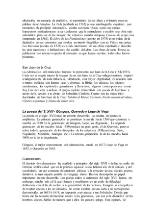 afectación, su ausencia de erudición, to espontáneo de sus ideas y el interés para un
público de no letrados. La Vida (acabada en 1562) es una autobiografía espiritual, con
momentos de profundo autoanálisis, escrita con tanta viveza como sus camas.
Impresionó profundamente a sus confesores que la estimularon a escribir una obra más
sistemática para use de las monjas: fue entonces cuando compuso Camino de perfección
(empezado en 1562). El Libro de las Fundaciones (escrito en 1573) es un relato de la
fundación de sus conventos que rivaliza en interés biográfico con su Vida y sus cartas.
Las Moradas (escrita en 1570) es la más interesante de sus obras espirituales: describe
las siete mansiones o habitaciones del castillo del alma. Las obras de santa Teresa se
publicaron con retraso respecto al momento en que fueron escritas; todas ellas fueron
póstumas.
San Juan de la Cruz
La culminación del misticismo hispano to representa san Juan de la Cruz (15421591).
Cada vez se acepta menos la imagen de un san Juan de la Cruz milagrosamente original
a independiente de toda influencia, viéndosele, con mayor objetividad, en relación más
o menos explícita con fuentes ricas y diversas: la Biblia, los clásicos, los místicos
musulmanes, los espirituales germánicos y flamencos, algunos contemporáneos como
fray Luis de León, a incluso el propio espíritu renacentista o la poesía de Garcilaso a
través de la versión a to divino de Sebastián Córdoba. Cuatro son las obras lírico–
doctrinales de San Juan de la Cruz: Subida al Monte Carmelo, Noche oscura del alma,
Cántico espiritual y Llama de amor viva.
La poesía del S. XVII - Góngora, Quevedo y Lope de Vega
La poesía en el siglo XVII tuvo un enorme desarrollo. La nómina de poetas es
amplísima. La primera generación la constituye la nacida hacia 1560 que comienza a
escribir en 1580. Es la generación de Góngora, Lope, los Argensola... La segunda
generación de los nacidos hacia 1580 produce un gran genio, el de Quevedo, pero es
sobre todo la generación de los discípulos de los anteriores (Villamediana, Soto,
Esquilache, Medinilla, Jaúregui, etc.). La tercera generación, la de los nacidos hacia
1600, es la de la decadencia.
Góngora, el mejor representante del culteranismo, murió en 1627; Lope de Vega en
1635; y Quevedo en 1645.
Culteranismo
El término de culteranismo fue acuñado a principios del siglo XVII y define un estilo de
extrema artificiosidad que en la práctica equivale a una latinización de la sintaxis y del
vocabulario, un use constante de alusiones clásicas y la creación de una dicción poética
distintiva to más alejada posible del lenguaje diario. Herrera desempeñó un papel
importante en este desarrollo. Los poetas cultos o culteranos del siglo XVII fueron, sin
embargo, mucho más a11á que Herrera y escribieron en un estilo de dificultad
deliberada con el fin de excluir a la generalidad de los lectores. Góngora se enorgullecía
de resultar oscuro a los no iniciados, tal como escribía en una carta a un corresponsal
desconocido, en 1613 ó 1614, en respuesta a un ataque a sus Soledades: Demás gue
honra me ha acusado de hacerme oscuro a los ignorantes, que ésa es la distinción de los
hombres doctos, hablar de manera que a ellos les parezca griego. Esta opinión, de
 