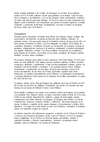 hecho, la había defendido Luis Carrillo de Sotomayor en su Libro de la erudición
poética (1611). El estilo culterano suscitó gran polémica en su tiempo. Lope de Vega
atacó a Góngora y sus imitadores, a la vez qué Góngora criticó mordazmente su llaneza.
La crítica más dura la representa Jáuregui: su Discurso poético ha sido considerado por
algunos como el manifiesto del conceptismo por oponer el concepto ingenioso al sonido
estupendo, y representa desde luego un diagnóstico en el que se critican las demasías
del nuevo estilo, lejos de la llaneza.
Conceptismo
El primer poeta conceptista en España sería Alonso de Ledesma, aunque su figura más
representativa fue Quevedo. La poesía de Quevedo tiene múltiples vertientes: la
patriótico–moral, en la que puede expresar la desilusión barroca del paso por la vida y el
triste destino de España; la satírica y jocosa, fustigando los peligros de la ciudad, las
costumbres femeninas, la ambición de poder, etc, destacando sus romances en jerga de
germanía, voluntariamente grotescos y la amorosa, continuando el modelo petrarquista,
con singular delicadeza y ternura. Las obras completas de Quevedo no se publicaron
hasta después de su muerte, con el título de Las musas castellanas del Parnaso español
divididas en nueve musas castellanas.
Por su parte, Góngora quiso editar su obra a instancias del Conde–Duque en 1623, pero
murió sin verla publicada. Sólo algunos poemas quedaron impresos en libros de justas,
romanceros, florilegios o dedicatorias. Contó con una popularidad evidente, gracias a la
trasmisión oral de sus letrillas y romances. Y sus poemas mayores fueron copiados
profusamente, constituyendo un caso típico de poeta bien conocido, a pesar de la
escasez de impresión de sus obras. Es el único poeta lírico español cuyas obras
manuscritas se explotan mercantilmente por los libreros. La abundancia de manuscritos
y su pareja disposición hacen pensar en la existencia de un taller especializado en copiar
los textos de don Luis.
La primera edición de las obras de Góngora fue publicada por Lope de Vicuña en 1627.
De su éxito nos dan idea los múltiples Comentarios que suscitó en su tiempo (los más
famosos los de García de Salbedo Coronel y José Pellicer).
Se ha tendido a establecer dos etapas en la evolución poética de Góngora, de la sencillez
a la oscuridad. Hoy, Dámaso Alonso, su mejor conocedor, señala la fecha de 1610 como
el hito de una evidente intensificación estilística, aunque de modo alguno pueden
contraponerse dos estilos diferentes de Góngora. El Góngora más sencillo es el de las
composiciones amorosas, romances, letrillas o villancicos. Dos temas destacan en su
poesía: to efímero y mudable de los asuntos humanos y la permanencia y belleza de la
naturaleza. A to largo de su vida alternó to serio con to burlesco, mezclando la erudición
clásica con materiales propios de carnaval.
La máxima expresión del culteranismo gongorino se alcanza con la Fábula de Polifemo
y Galatea y las Soledades (la primera escrita, como el Polifemo, en 1613; la segunda,
nunca completada). En el Polifemo se observan fuentes grecolatinas, italianas y
españolas (Garcilaso y Herrera, especialmente). Asimismo son patentes ciertas
analogías entre las Soledades y la Arcadia de–Sannazaro.
 