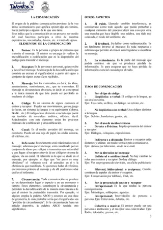 3
LA COMUNICACIÓN
El origen de la palabra comunicación proviene de la voz
latina «comunicare» que significa «poner algo en común»,
hacer partícipe a alguien de lo que uno tiene.
Esto indica que la comunicación es un proceso por medio
del cual hacemos partícipes a otros de nuestras
experiencias, necesidades, deseos, etc. a través de signos.
ELEMENTOS DE LA COMUNICACIÓN
1. Emisor: Es la persona o grupos de personas que
trasmite el mensaje. El emisor se encarga de realizar la
encodificación o codificación que es la disposición del
código para trasmitir el mensaje.
2. Receptor: Es la persona o personas, quien recibe
y descifrael mensaje. Se encargade la descodificación que
consiste en extraer el significado(s) a partir del signo o
conjunto de signos específicos recibidos.
3. Mensaje: Son los contenidos, es decir, las ideas,
pensamientos, sentimientos, etc., que se transmiten. El
mensaje es de naturaleza abstracta, es decir, es conceptual
y la única manera de que éste pueda ser percibido es
mediante el código.
4. Código: Es un sistema de signos comunes al
emisor yreceptor. Pueden ser movimientos, gestos, juego
de luces, un sistema de lengua o su equivalente (Morse,
Braille, etc.) Elcódigo es un elemento concreto que puede
ser también de naturaleza auditiva, olfativa, táctil.
Relacionados con este elemento están los procesos
mentales de codificación y descodificación.
5. Canal: Es el medio portador del mensaje, un
conducto. Puede ser una hoja de papel, las ondas sonoras,
el teléfono, etc.
6. Referente: Este elemento está relacionado con el
mensaje; sabemos que el mensaje, está constituido por un
conjunto de ideas que reflejan o transmiten una necesidad
y que llegan al receptor a través de un código o sistema de
signos, vía un canal. El referente es lo que se alude en el
mensaje, por ejemplo, si digo que “mi perro es muy
obediente” el referente será el animalito en sí y la
obediencia que manifiesta. Sí queremos hallar el referente,
encontremos primero el mensaje y de allí podremos saber
cuál es el referente.
7. Circunstancia: Toda comunicación se produce
en un determinado lugar o espacio y en un momento o
tiempo. Estos elementos, constituyen la circunstancia y
permiten la decodificación de la manera más cercana a lo
que el emisor ha pretendido transmitir. Por ejemplo, si
alguien emplea la palabra ARCO y estamos en una clase
de geometría, lo más probable sería que el significado sea
“porción de circunferencia”. Si la circunstancia fuera un
estadio deportivo, la palabra ARCO tendría otro
significativo.
OTROS ASPECTOS
1. El ruido. Llamado también interferencia, es
considerado como todo aquello que pueda perturbar a
cualquier elemento del proceso: decir una cosa por otra,
una mancha que hace ilegible una palabra, una tilde mal
colocada, el ruido del ambiente, etc.
2. El feedback. Se define como realimentación. Es
un fenómeno inverso al proceso: Es toda respuesta o
estímulo que permite al emisor autorregularse o modificar
su mensaje.
3. La redundancia. Es la parte del mensaje que
podría omitirse sin que se produzca pérdida de
información. Es para asegurar que no haya pérdida de
información esencial causada por el ruido.
TIPOS DE COMUNICACIÓN
1. Por el tipo de código
- Lingüística o verbal: El código es la lengua, ya
sea oral o escrita.
Ejm: Una carta, un libro, un diálogo, un retrato, etc.
- No lingüística o no verbal: Usa códigos distintos
a la lengua.
Ejm: Señales, banderines, gestos, etc.
2. Por el uso de medios técnicos
- Directa o Próxima: Implica presencia delemisor
y receptor.
Ejm: Diálogos, coloquios, exposiciones.
- Indirecta o a distancia: Emisor y receptor están
distantes y utilizan un medio técnico para comunicarse.
Ejm: Avisos por televisión, envío de e-mail.
3. Por la dirección del mensaje
- Unilateral o unidireccional: No hay cambio de
roles entre emisor y receptor. No hay diálogo.
Ejm: Ver un programa de televisión, un afiche publicitario
- Bilateral, bidireccional o recíproca: Cambio
continuo de papeles de emisor y receptor.
Ejm: Conversación por teléfono, Chat, etc.
4. Por la presencia de emisor y receptor
- Intrapersonal: Es la que realiza la persona
consigo misma.
Ejm: Monólogos, soliloquios, agendas.
- Interpersonal: Interrelación de persona a
persona. Ejm: Entrevistas, debates, etc.
- Colectiva o masiva: El emisor puede ser una
persona o institución y el receptor una colectividad. Ejm:
Radio, televisión, prensa, etc.
 