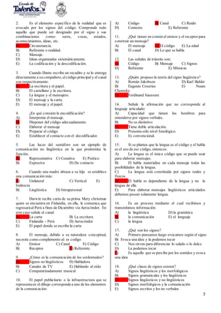 5
2. Es el elemento específico de la realidad que es
evocado por los signos del código. Comprende todo
aquello que puede ser designado por el signo y sus
combinaciones como: seres, cosas, estados,
acontecimientos, ideas, etc.
A) Circunstancia.
B) Referente o realidad.
C) Mensaje.
D) Ideas organizadas sistemáticamente.
E) La codificación y la descodificación.
3. Cuando Dante escribe un recadito y se lo entrega
directamente a sucompañero, el código principal y el canal
son respectivamente:
A) La escritura y el papel.
B) El castellano y la escritura.
C) La lengua y el mensajero.
D) El mensaje y la carta.
E) El mensaje y el papel.
4. ¿En qué consiste la encodificación?
A) Interpretar el mensaje.
B) Disponer del código adecuadamente.
C) Elaborar el mensaje
D) Preparar el código
E) Establecer el contacto con el decodificador.
5. Las luces del semáforo son un ejemplo de
comunicación no lingüística en la que predomina la
función.
A) Representativa C) Conativa E) Poético
B) Expresiva D) De contacto
6. Cuando una madre abraza a su hijo se establece
una comunicación más:
A) Unilateral C) Vertical E)
Indirecta
B) Lingüística D) Intrapersonal
7. Darwin recibe carta de su prima Mery christmas
quien se encuentra en Finlandia, en ella, le comunica que
regresaráal Perú a fines de Diciembre vía Aerocóndor. En
este caso señale el canal:
A) La carta B) La escritura
C) Finlandia - Perú D) Aerocóndor
E) El papel donde se escribe la carta
8. El mensaje, debido a su naturaleza conceptual,
necesita como complemento al: es codigo
A) Emisor C) Canal E) Código
B) Receptor D) Referente.
9. ¿Cómo es la comunicación de los sordomudos?
A) Signos no lingüísticos D) Habladora
B) Canales de TV E) Hablando al oído
C) Computarizadamente musical
10. El papel publicitario o la infraestructura que se
representaen el dibujo correspondea uno de los elementos
de la comunicación:
A) Código B) Canal C) Ruido
D) Contexto E) Referente
11. ¿Qué tienen en comúnel emisor y el receptor para
construir un mensaje?
A) El mensaje C) El código E) La edad
B) El canal D) Lo que se habla
12. Las señales de tránsito son:
A) Código B) Mensaje C) Signos
D) Referente E) Mímicas
13. ¿Quién propuso la teoría del signo lingüístico?
A) Román Jakobson D) Karl Buhler
B) Eugenio Coserius E) Noam
Chomsky
C) Ferdinand Saussure
14. Señale la afirmación que no corresponde al
lenguaje articulado:
A) Capacidad que tienen los hombres para
entenderse por signos verbales.
B) No es distintivo
C) Tiene doble articulación.
D) Presenta sólo nivel fonológico.
E) Es convencional.
15. Si se plantea que la lengua es el código y el habla
es el uso de ese código, entonces:
A) La lengua es el único código que se puede usar
para elaborar mensajes.
B) El habla materializa en cada mensaje todas las
posibilidades de la lengua.
C) La lengua está constituida por signos reales y
físicos.
D) El habla es dependiente de la lengua y no la
lengua de ella.
E) Para elaborar mensajes lingüísticos articulados
debemos poseer solamente lengua.
16. Es un proceso mediante el cual recibimos y
transmitimos información:
A) la lingüística D) la gramática
B) la comunicación E) el lenguaje
C) la lengua
17. ¿Qué son los signos?
A) Primero pensamos luego evocamos según el signo
B) Evoca una idea y la podemos tocar
C) Nos sirven para diferenciar lo salado o lo dulce
D) La podemos tocar
E) Es aquello que se percibe por los sentidos y evoca
una idea
18. ¿Qué clases de signos existen?
A) Signos lingüísticos y los morfológicos
B) Signos gramaticales y los lingüísticos
C) Signos lingüísticos y no lingüísticos
D) Signos morfológicos y la comunicación
E) Signos escritos y los no verbales
 