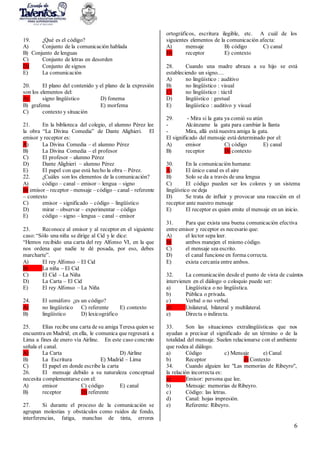 6
19. ¿Qué es el código?
A) Conjunto de la comunicación hablada
B) Conjunto de lenguas
C) Conjunto de letras en desorden
D) Conjunto de signos
E) La comunicación
20. El plano del contenido y el plano de la expresión
son los elementos del:
A) signo lingüístico D) fonema
B) grafema E) morfema
C) contexto y situación
21. En la biblioteca del colegio, el alumno Pérez lee
la obra “La Divina Comedia” de Dante Alighieri. El
emisor y receptor es:
A) La Divina Comedia – el alumno Pérez
B) La Divina Comedia – el profesor
C) El profesor – alumno Pérez
D) Dante Alighieri – alumno Pérez
E) El papel con que está hecho la obra – Pérez.
22. ¿Cuáles son los elementos de la comunicación?
A) código – canal – emisor – lengua – signo
B) emisor – receptor –mensaje –código – canal – referente
– contexto
C) emisor – significado – código – lingüístico
D) mirar – observar – experimentar – código
E) código – signo – lengua – canal – emisor
23. Reconoce al emisor y al receptor en el siguiente
caso:“Sólo una niña se dirige al Cid y le dice:
“Hemos recibido una carta del rey Alfonso VI, en la que
nos ordena que nadie te dé posada, por eso, debes
marcharte”.
A) El rey Alfonso – El Cid
B) La niña – El Cid
C) El Cid – La Niña
D) La Carta – El Cid
E) El rey Alfonso – La Niña
24. El semáforo ¿es un código?
A) no lingüístico C) referente E) contexto
B) lingüístico D) lexicográfico
25. Elías recibe una carta de su amiga Teresa quien se
encuentra en Madrid; en ella, le comunica que regresará a
Lima a fines de enero vía Airline. En este caso concreto
señala el canal.
A) La Carta D) Airline
B) La Escritura E) Madrid – Lima
C) El papel en donde escribe la carta
26. El mensaje debido a su naturaleza conceptual
necesita complementarse con el:
A) emisor C) código E) canal
B) receptor D) referente
27. Si durante el proceso de la comunicación se
agrupan molestias y obstáculos como ruidos de fondo,
interferencias, fatiga, manchas de tinta, errores
ortográficos, escritura ilegible, etc. A cuál de los
siguientes elementos de la comunicación afecta:
A) mensaje B) código C) canal
D) receptor E) contexto
28. Cuando una madre abraza a su hijo se está
estableciendo un signo....
A) no lingüístico : auditivo
B) no lingüístico : visual
C) no lingüístico : táctil
D) lingüístico : gestual
E) lingüístico : auditivo y visual
29. - Mira si la gata ya comió su atún
- Alcánzame la gata para cambiar la llanta
- Mira, allá está nuestra amiga la gata.
El significado del mensaje está determinado por el:
A) emisor C) código E) canal
B) receptor D) contexto
30. En la comunicación humana:
A) El único canal es el aire
B) Solo se da a través de una lengua
C) El código pueden ser los colores y un sistema
lingüístico oe deja
D) Se trata de influir y provocar una reacción en el
receptor ante nuestro mensaje
E) El receptor es quien emite el mensaje en un inicio.
31. Para que exista una buena comunicación efectiva
entre emisor y receptor es necesario que:
A) el lector sepa leer.
B) ambos manejen el mismo código.
C) el mensaje sea escrito.
D) el canal funcione en forma correcta.
E) exista cercanía entre ambos.
32. La comunicación desde el punto de vista de cuántos
intervienen en el diálogo o coloquio puede ser:
a) Lingüística o no lingüística.
b) Pública o privada.
c) Verbal o no verbal.
d) Unilateral, bilateral y multilateral.
e) Directa o indirecta.
33. Son las situaciones extralingüísticas que nos
ayudan a precisar el significado de un término o de la
totalidad del mensaje. Suelen relacionarse con el ambiente
que rodea al diálogo.
a) Código c) Mensaje e) Canal
b) Receptor d) Contexto
34. Cuando alguien lee "Las memorias de Ribeyro",
la relación incorrecta es:
a) Emisor: persona que lee.
b) Mensaje: memorias de Ribeyro.
c) Código: las letras.
d) Canal: hojas impresión.
e) Referente: Ribeyro.
 