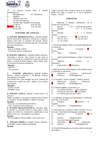7
35. La relación correcta sobre la función
predominante es:
I. Metalingüística. III. Referencial
II. Apelativa.
a. Cálmense, por favor.
b. En avión hay diptongo.
c. Carolina llegó temprano a la academia.
a) Ic, IIb, Iia d) Ib, IIa, IIIc
b) Ia, IIb, Iic e) Ic, IIa, IIIb
c) Ib, IIc, IIIa
FUNCIONES DEL LENGUAJE
A. FUNCIÓN REPRESENTATIVA: Llamada también
función informativa, denotativa, referencial o cognitiva.
Interesa sobre todo el contenido del mensaje. Emisor
informa al receptor acerca de algo; para ello se construyen
oraciones enunciativas
Ejemplos
- Luis no ha llegado todavía.
- Tu hermano está en su dormitorio.
B. FUNCIÓN EMOTIVA: Llamada también expresiva,
sintomática o afectiva. Aquí interesa lo que siente el
emisor. El mensaje da a entender al receptor la actitud del
emisor, su estado de ánimo (alegría, cólera, miedo). Aquí
se construyen oraciones exclamativas.
Ejemplos
- ¡Qué feo!
- ¡Ay, que pena!
C. FUNCIÓN APELATIVA: Llamada también
función, conativa, imperativa o de llamada. Interesa
especialmente el receptor.
Esta función tiene como finalidad mover la voluntad del
receptor para cumplir una orden, pedido o que conteste
una pregunta.
Ejemplos:
- ¿Vamos al cine?
- Prohibido fumar.
D. FUNCIÓN FÁTICA: Llamada interaccional o de
contacto.
Tiende a establecer o acentuar el contacto entre el emisor
y el receptor. Su única finalidad es llamar la atención.
Ejemplos
- Uno, dos, tres (probando un micrófono).
- ¡Aló! (Cuando se desea telefonear)
E. FUNCIÓN METALINGÜÍSTICA: o de glosa. Aquí,
la atención se concentra sobre el código mismo. Todo
intento de verificar la comprensión o significado de una
palabra, frase, etc., corresponde a esta función.
Ejemplo:
- En el castellano el núcleo silábico está en una vocal
F. FUNCIÓN POÉTICA: Llamada retórica o literaria.
Su finalidad es darle elegancia al lenguaje.
Ejemplo:
"¿Qué es poesía?, dices mientras clavas en mi pupila tu
pupila azul. ¿Qué es poesía? ¿Y tú me lo preguntas?
Poesía. . . eres tú."
EJERCICIOS
1. Relaciona el elemento comunicativo con la
función en el que destaca.
I. Emisor ( III ) A. Función informativa
II. Receptor ( II ) B. Función
expresiva
III. Mensaje ( I ) C. Función
apelativa
a) I A, II B, III C d) I C, II B, III A
b) I B, II C, III A e) I B, II A, III C
c) I C, II A, III B
2. Función del lenguaje donde se da mucha importancia a
la entonación.
a) Apelativa c) Contacto e)
Emotiva.
b) Fática d) Poética
3. ¿Qué función del lenguaje serealiza en Dame una
moneda?
a) Atributiva c) Fática e)
Referencial
b) Cognoscitiva d) Imperativa
4. ¿Qué tipo de funcióndel lenguaje seda cuandoel emisor
y el mensaje se relacionan?
a) Imperativa c) Contacto e) Referencial
b) Expresiva d) Metalingüística
5. La expresión: "Lázaro levántate", señala la función:
a) Referencial c) Poética e) Expresiva
b) Imperativa d) Metalingüística
6. La función apelativa se encuentra en:
a) Los estados de ánimo d) Las preguntas
b) Verificación del canal e) Las órdenes
c) Los informadores de tercer orden
7. Si utilizamos la lengua para interpretarla y reflexionar
sobre ella, es la función:
a) Cognitiva c) Expresiva e)
Cognitiva
b) Sintomática d) Metalingüística
8. "Estoy harta de tu actitud, ya debes cambiar o me voy
de la casa". Que función del lenguaje predomina:
a) Expresiva c) Afectiva e) a, b,
d
b) Emotiva d) Representativa
9. No es una función del lenguaje.
a) Informativa c) Social e) Denotativa
b) Afectiva d) Metalingüística
10. Función del lenguaje que se da por medio de oraciones
enunciativas.
 