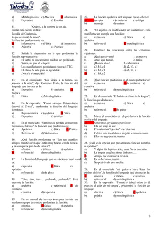 8
a) Metalingüística c) Afectiva e) Informativa
b) Expresiva d) Emotiva
11. ”Quiero, a la sombra de un ala,
contar este cuento en flor:
La niña de Guatemala,
la que se murió de amor".
La función predominante es:
a) Informativa c) Fática e) Imperativa
b) Afectiva d} Poética
12. Señale la alternativa en la que predomina la
función representativa:
a) El verbo es un elemento nuclear del predicado.
b) Señor, no pise el césped.
c) Los manifestantes protestaron contra el TLC.
d) El clima de este país es agradable.
e) ¡No a la corrupción!
13. En el enunciado: "Los viejos a la tumba, los
jóvenes a la obra", dijo Gonzáles Prada, la función del
lenguaje que destaca es la:
a) Expresiva b) Apelativa c)
Poética
d) Fática e) Metalingüística
14. En la expresión: "Como siempre Universitario
derrotó al Cristal", predomina la función del lenguaje
dominada:
a) Representativa c) apelativa e) Fática
b) Expresiva d) estética
15. En el enunciado: "Sentimos la pérdida de nuestros
hermanos chilenos", la función que predomina es:
a) Apelativa c) fática e) Poética
b) Referencial d) Sintomática
16. ¿Qué función predomina en “Los tan queridos
amigos manifestaron que están muy felices con la noticia
y desean participar desde ahora”?
a) afectiva c) fática e) apelativa
b) referencial d) metalingüística
17. La función del lenguaje que se relaciona con el canal
es:
a) expresiva c) fática e)
apelativa
b) referencial d) de glosa
18. “Uno, dos, tres… probando, probando”. Está
presente la función:
a) apelativa c) referencial e) de
contacto
b) conativa d) expresiva
19. En un manual de instrucciones para instalar un
moderno equipo de sonido predomina la función:
a) emotiva c) fática e) apelativa
b) referencial d) metalingüística
20. La función apelativa del lenguaje recae sobre el:
a) receptor c) contexto e) código
b) mensaje d) emisor
21. “El adjetivo es modificador del sustantivo”. Esta
manifestación cumple una función:
a) expresiva c) fática e)
apelativa
b) referencial d) metalingüística
22. Establece las relaciones entre las columnas
siguientes:
a. ¡Qué gusto verte! 1. expresiva
b. Abre, que llaman. 2. fática
c. ¡Buenos días! 3. exhortativa
a) a3, b1, c1 d) a2, b3, c1
b) a3, b3, c1 e) a3, b1, c1
c) a1, b3, c2
23. ¿Qué función predomina en el medio publicitario?
a) expresiva c) de contacto e)
conativa
b) referencial d) metalingüística
25. En el enunciado “El habla es el uso de la lengua”,
la función que destaca es:
a) expresiva c) fática e)
apelativa
b) referencial d) de glosa
26. Marca el enunciado en el que destaca la función
estética del lenguaje:
a) Señor mío, ¡ayúdanos por favor!
b) Ella no viajo al sur.
c) El sustantivo “ejercito” es colectivo.
d) Cultivo una rosa blanca en julio como en enero.
e) Ellos no regresarán pronto.
28. ¿Cuál es la opción que presenta una función conativa
o apelativa?
a) Y algún día bajo tu cielo, unas flores crecerán.
b) La lengua quechua tiene dialectos.....
c) Amigo, lee esta nueva revista.
d) Es un hermoso perrito.
e) No podré salir esta noche.
29. En el enunciado “mi guitarra hace llorar las
piedras del río”, la función del lenguaje que destaca es la:
a) emotiva c)fática e) estética
b) referencial d) metalingüística
30. En la expresión “Tomad y bebed todos de él,
pues es el cáliz de mi sangre”, predomina la función del
lenguaje:
a) afectiva c) fática e) apelativa
b) poética d) metalingüística
 